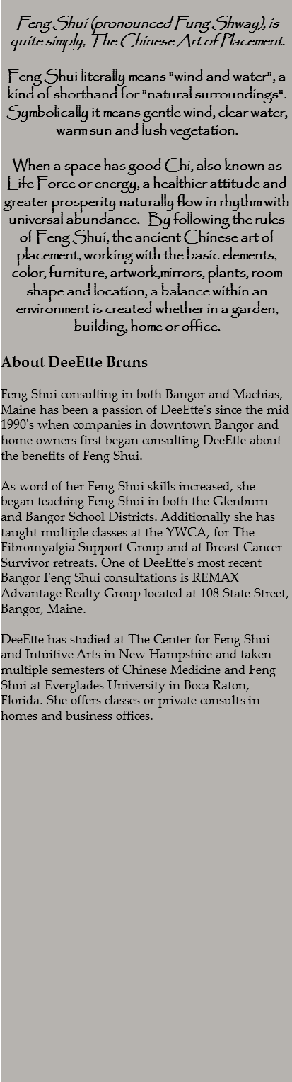  Feng Shui (pronounced Fung Shway), is quite simply, The Chinese Art of Placement. Feng Shui literally means "wind and water", a kind of shorthand for "natural surroundings". Symbolically it means gentle wind, clear water, warm sun and lush vegetation. When a space has good Chi, also known as Life Force or energy, a healthier attitude and greater prosperity naturally flow in rhythm with universal abundance. By following the rules of Feng Shui, the ancient Chinese art of placement, working with the basic elements, color, furniture, artwork,mirrors, plants, room shape and location, a balance within an environment is created whether in a garden, building, home or office. About DeeEtte Bruns Feng Shui consulting in both Bangor and Machias, Maine has been a passion of DeeEtte's since the mid 1990's when companies in downtown Bangor and home owners first began consulting DeeEtte about the benefits of Feng Shui. As word of her Feng Shui skills increased, she began teaching Feng Shui in both the Glenburn and Bangor School Districts. Additionally she has taught multiple classes at the YWCA, for The Fibromyalgia Support Group and at Breast Cancer Survivor retreats. One of DeeEtte's most recent Bangor Feng Shui consultations is REMAX Advantage Realty Group located at 108 State Street, Bangor, Maine. DeeEtte has studied at The Center for Feng Shui and Intuitive Arts in New Hampshire and taken multiple semesters of Chinese Medicine and Feng Shui at Everglades University in Boca Raton, Florida. She offers classes or private consults in homes and business offices. 