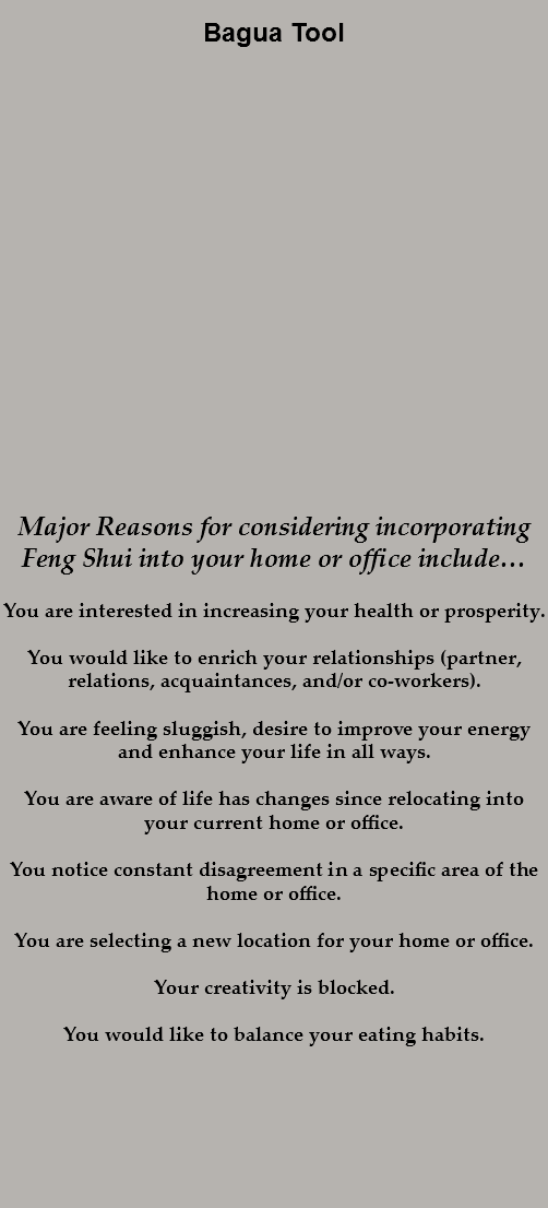 
Bagua Tool Major Reasons for considering incorporating Feng Shui into your home or office include… You are interested in increasing your health or prosperity. You would like to enrich your relationships (partner, relations, acquaintances, and/or co-workers). You are feeling sluggish, desire to improve your energy and enhance your life in all ways. You are aware of life has changes since relocating into your current home or office. You notice constant disagreement in a specific area of the home or office. You are selecting a new location for your home or office. Your creativity is blocked. You would like to balance your eating habits. 